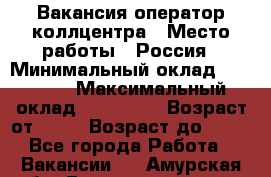 Вакансия оператор коллцентра › Место работы ­ Россия › Минимальный оклад ­ 20 000 › Максимальный оклад ­ 100 000 › Возраст от ­ 18 › Возраст до ­ 50 - Все города Работа » Вакансии   . Амурская обл.,Благовещенский р-н